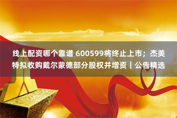 线上配资哪个靠谱 600599将终止上市；杰美特拟收购戴尔蒙德部分股权并增资｜公告精选