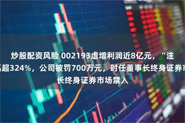 炒股配资风险 002193虚增利润近8亿元，“注水”最高超324%，公司被罚700万元，时任董事长终身证券市场禁入