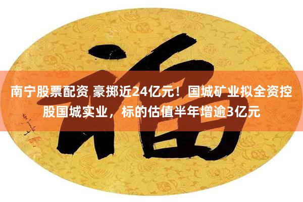 南宁股票配资 豪掷近24亿元!国城矿业拟全资控股国城实业,标的估值半年增逾3亿元