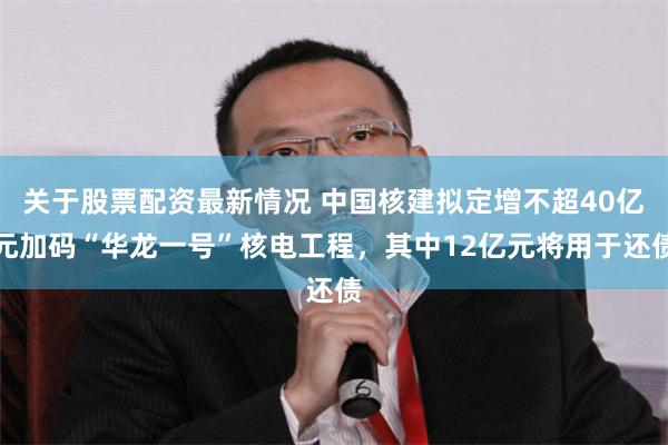 关于股票配资最新情况 中国核建拟定增不超40亿元加码“华龙一号”核电工程，其中12亿元将用于还债