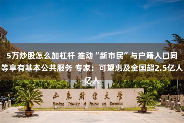 5万炒股怎么加杠杆 推动“新市民”与户籍人口同等享有基本公共服务 专家：可望惠及全国超2.5亿人