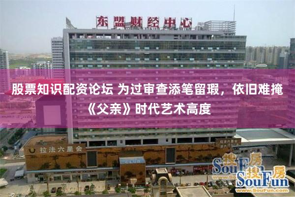 股票知识配资论坛 为过审查添笔留瑕，依旧难掩《父亲》时代艺术高度