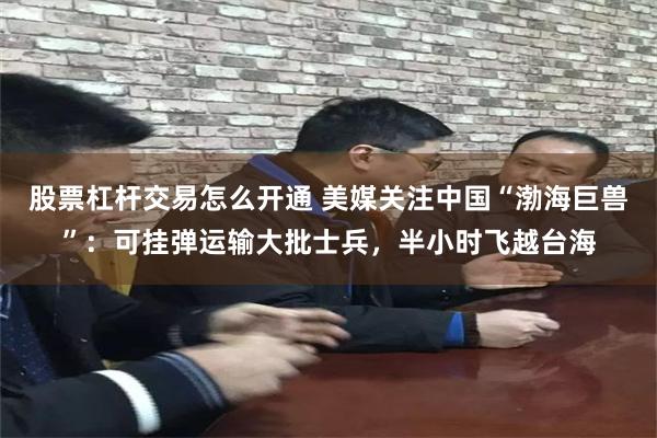股票杠杆交易怎么开通 美媒关注中国“渤海巨兽”：可挂弹运输大批士兵，半小时飞越台海