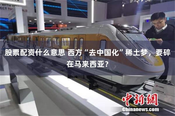股票配资什么意思 西方“去中国化”稀土梦，要碎在马来西亚？