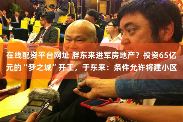 在线配资平台网址 胖东来进军房地产？投资65亿元的“梦之城”开工，于东来：条件允许将建小区