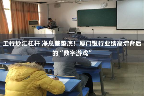 工行炒汇杠杆 净息差垫底！厦门银行业绩高增背后的“数字游戏”