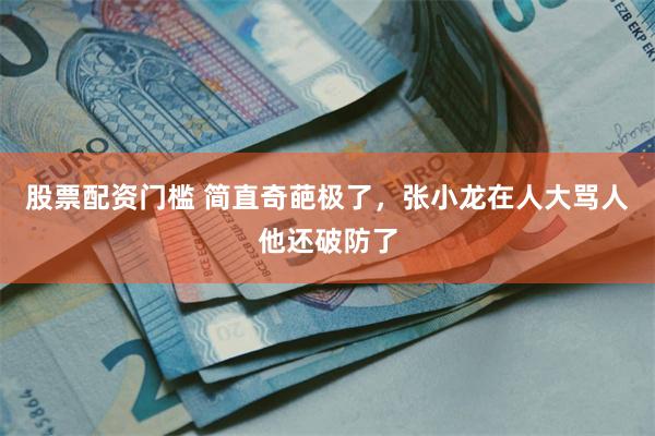 股票配资门槛 简直奇葩极了，张小龙在人大骂人他还破防了