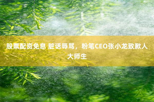 股票配资免息 脏话辱骂，粉笔CEO张小龙致歉人大师生