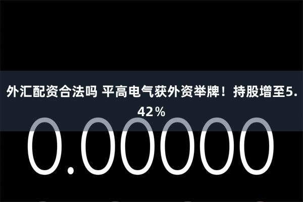 外汇配资合法吗 平高电气获外资举牌！持股增至5.42％