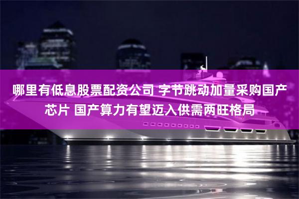 哪里有低息股票配资公司 字节跳动加量采购国产芯片 国产算力有望迈入供需两旺格局