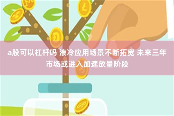 a股可以杠杆吗 液冷应用场景不断拓宽 未来三年市场或进入加速放量阶段