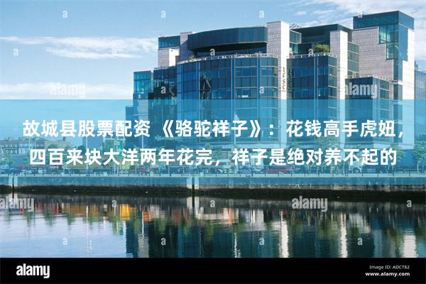 故城县股票配资 《骆驼祥子》：花钱高手虎妞，四百来块大洋两年花完，祥子是绝对养不起的