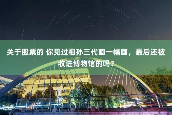 关于股票的 你见过祖孙三代画一幅画，最后还被收进博物馆的吗？
