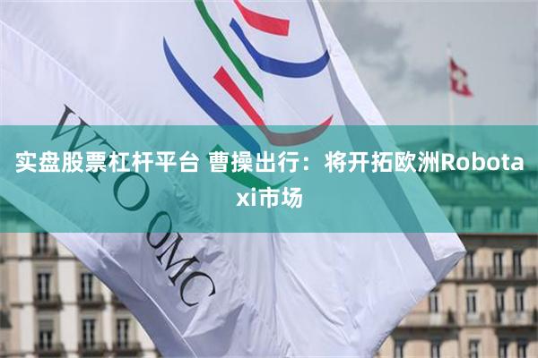 实盘股票杠杆平台 曹操出行：将开拓欧洲Robotaxi市场
