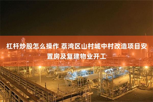 杠杆炒股怎么操作 荔湾区山村城中村改造项目安置房及复建物业开工