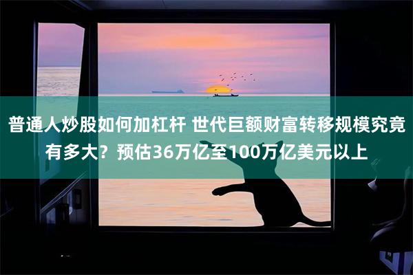 普通人炒股如何加杠杆 世代巨额财富转移规模究竟有多大?预估36万亿至100万亿美元以上