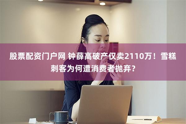 股票配资门户网 钟薛高破产仅卖2110万!雪糕刺客为何遭消费者抛弃?