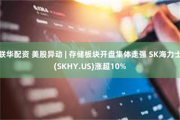 联华配资 美股异动 | 存储板块开盘集体走强 SK海力士(SKHY.US)涨超10%