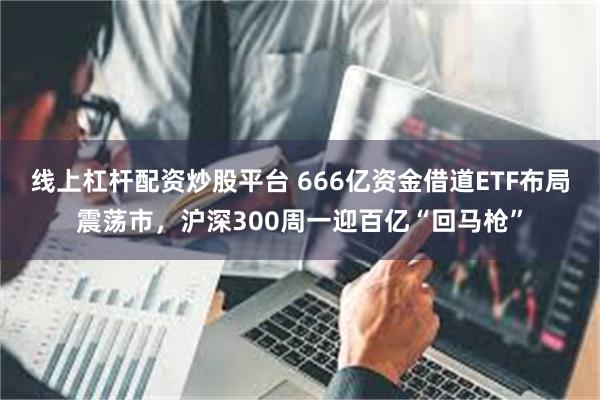 线上杠杆配资炒股平台 666亿资金借道ETF布局震荡市，沪深300周一迎百亿“回马枪”