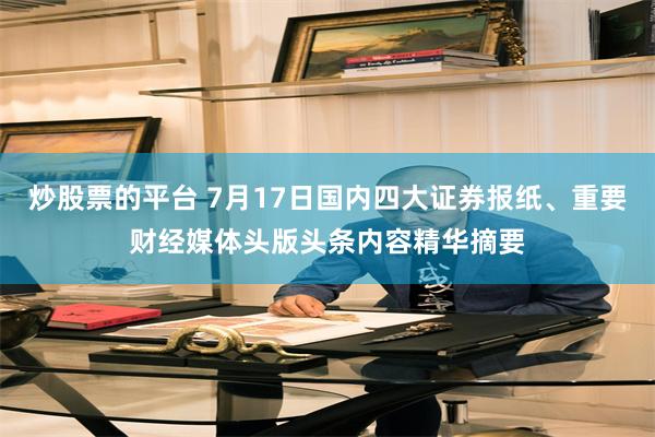 炒股票的平台 7月17日国内四大证券报纸、重要财经媒体头版头条内容精华摘要