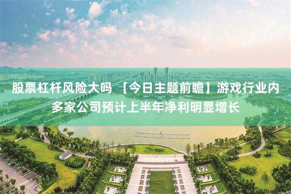 股票杠杆风险大吗 【今日主题前瞻】游戏行业内多家公司预计上半年净利明显增长