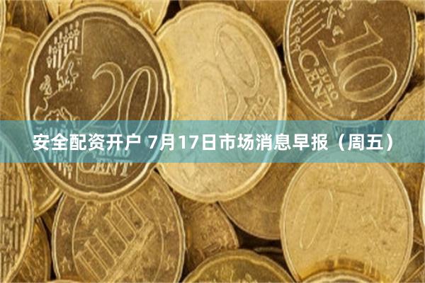 安全配资开户 7月17日市场消息早报（周五）