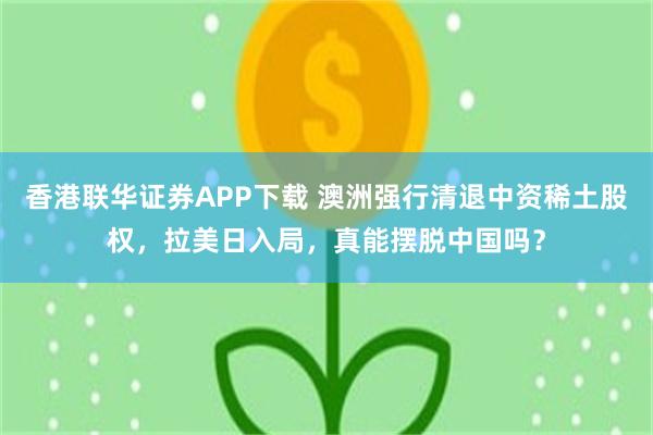 香港联华证券APP下载 澳洲强行清退中资稀土股权，拉美日入局，真能摆脱中国吗？