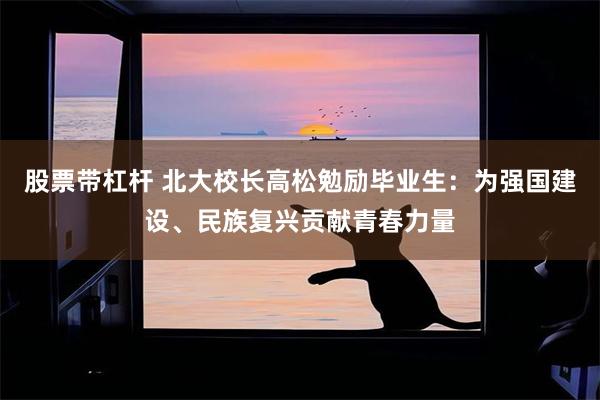 股票带杠杆 北大校长高松勉励毕业生：为强国建设、民族复兴贡献青春力量