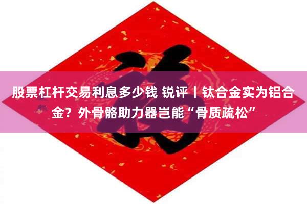 股票杠杆交易利息多少钱 锐评丨钛合金实为铝合金？外骨骼助力器岂能“骨质疏松”