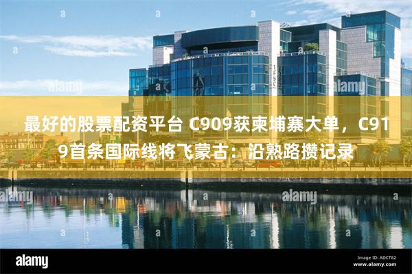 最好的股票配资平台 C909获柬埔寨大单，C919首条国际线将飞蒙古：沿熟路攒记录