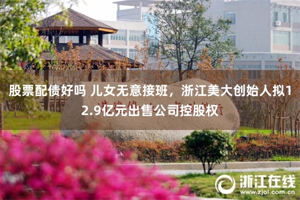 股票配债好吗 儿女无意接班，浙江美大创始人拟12.9亿元出售公司控股权