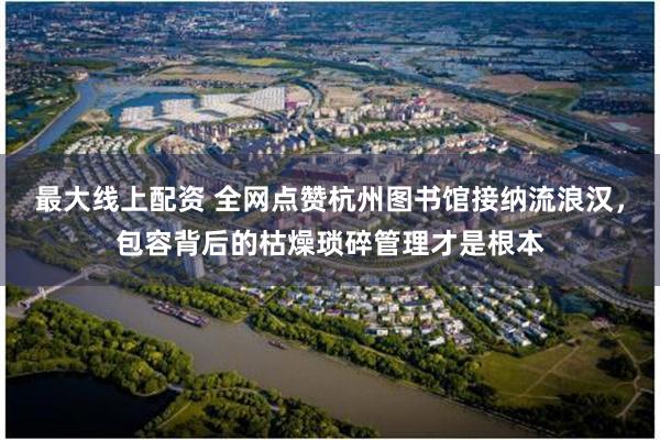 最大线上配资 全网点赞杭州图书馆接纳流浪汉，包容背后的枯燥琐碎管理才是根本