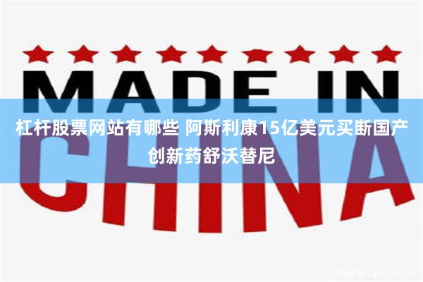 杠杆股票网站有哪些 阿斯利康15亿美元买断国产创新药舒沃替尼