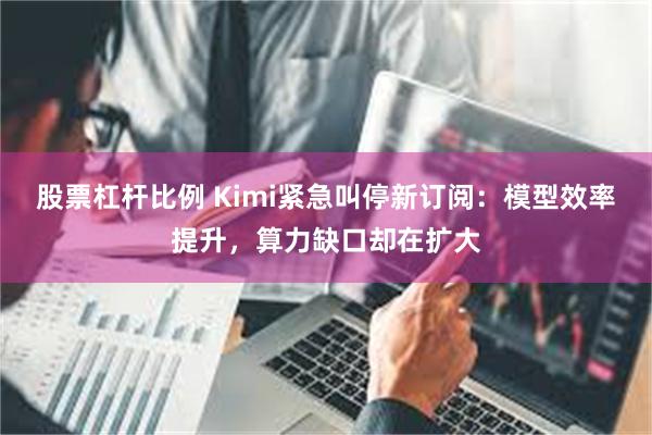 股票杠杆比例 Kimi紧急叫停新订阅：模型效率提升，算力缺口却在扩大