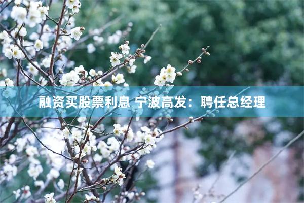 融资买股票利息 宁波高发：聘任总经理