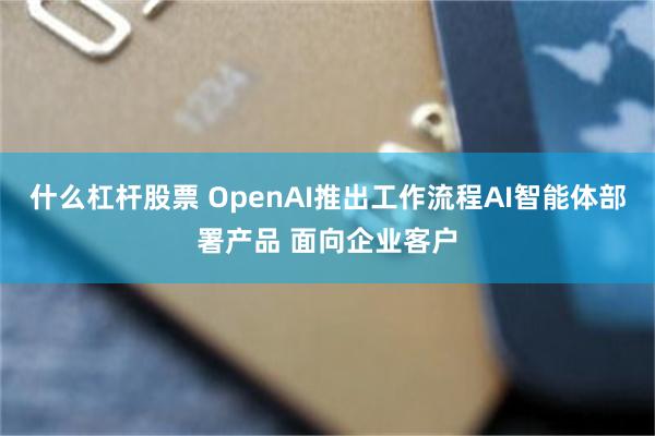 什么杠杆股票 OpenAI推出工作流程AI智能体部署产品 面向企业客户