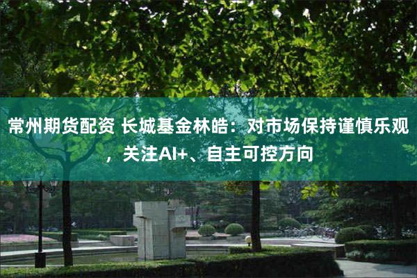常州期货配资 长城基金林皓：对市场保持谨慎乐观，关注AI+、自主可控方向