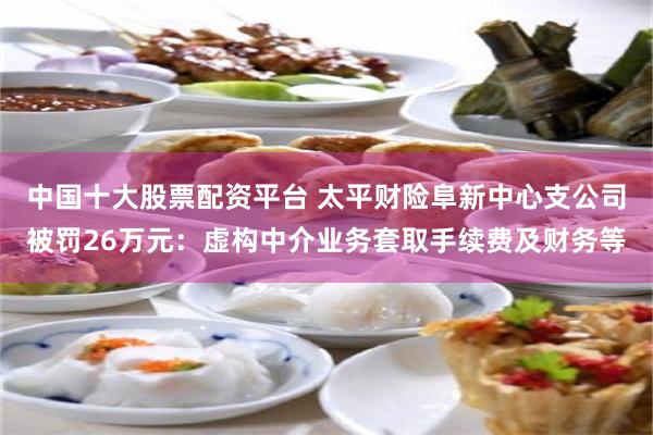 中国十大股票配资平台 太平财险阜新中心支公司被罚26万元：虚构中介业务套取手续费及财务等