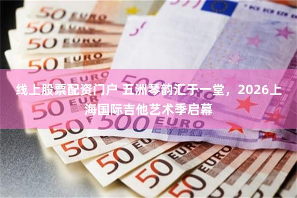 线上股票配资门户 五洲琴韵汇于一堂，2026上海国际吉他艺术季启幕
