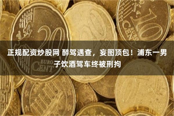 正规配资炒股网 醉驾遇查，妄图顶包！浦东一男子饮酒驾车终被刑拘