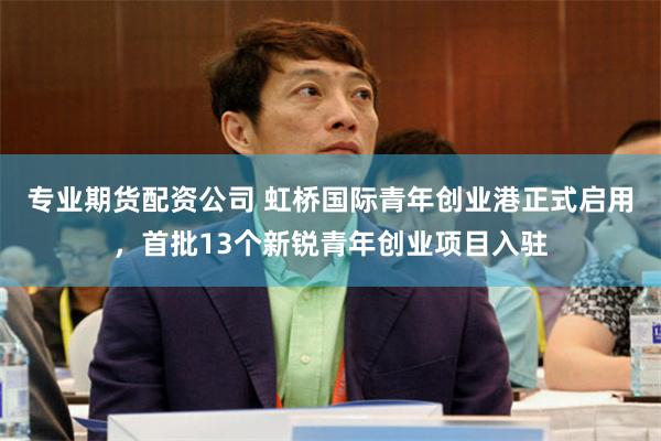 专业期货配资公司 虹桥国际青年创业港正式启用，首批13个新锐青年创业项目入驻