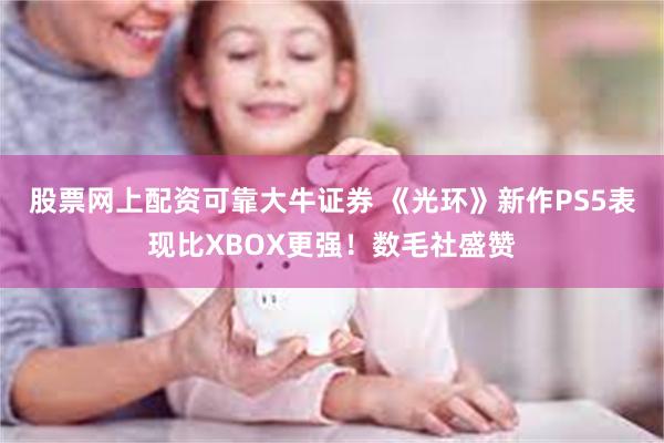 股票网上配资可靠大牛证券 《光环》新作PS5表现比XBOX更强！数毛社盛赞