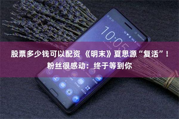 股票多少钱可以配资 《明末》夏思源“复活”！粉丝很感动：终于等到你