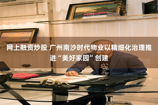 网上融资炒股 广州南沙时代物业以精细化治理推进“美好家园”创建