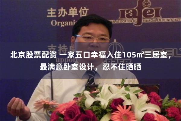 北京股票配资 一家五口幸福入住105㎡三居室，最满意卧室设计，忍不住晒晒