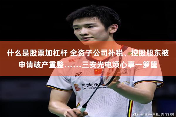 什么是股票加杠杆 全资子公司补税、控股股东被申请破产重整……三安光电烦心事一箩筐
