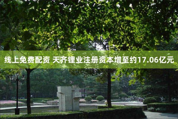 线上免费配资 天齐锂业注册资本增至约17.06亿元