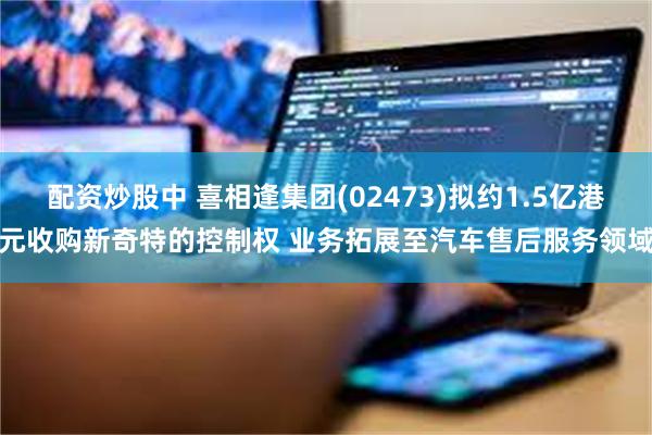 配资炒股中 喜相逢集团(02473)拟约1.5亿港元收购新奇特的控制权 业务拓展至汽车售后服务领域