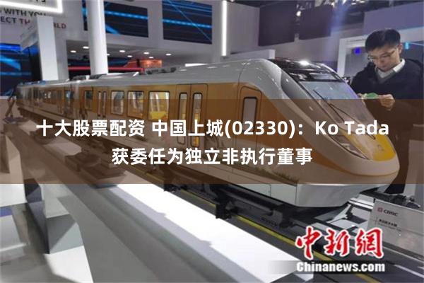 十大股票配资 中国上城(02330)：Ko Tada获委任为独立非执行董事