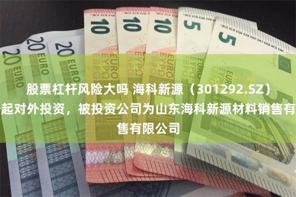股票杠杆风险大吗 海科新源（301292.SZ）新增一起对外投资，被投资公司为山东海科新源材料销售有限公司